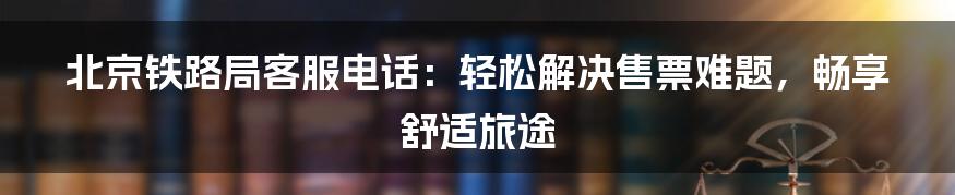 北京铁路局客服电话:轻松解决售票难题,畅享舒适旅途