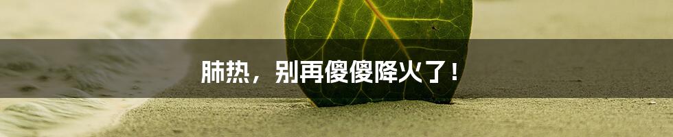 肺热,别再傻傻降火了!