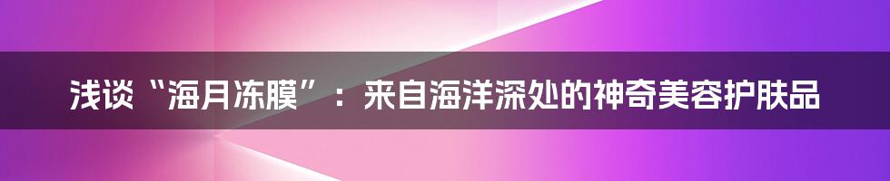 浅谈“海月冻膜”:来自海洋深处的神奇美容护肤品