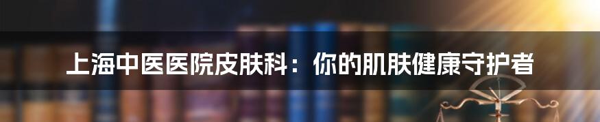 上海中医医院皮肤科:你的肌肤健康守护者