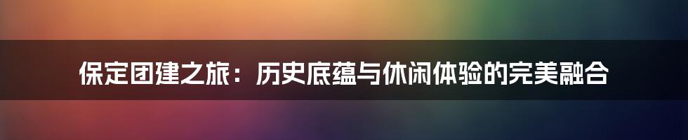 保定团建之旅:历史底蕴与休闲体验的完美融合