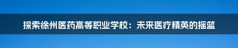 探索徐州医药高等职业学校：未来医疗精英的摇篮