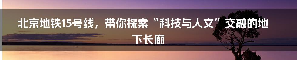 北京地铁15号线，带你探索“科技与人文”交融的地下长廊