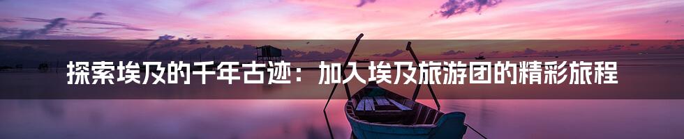 探索埃及的千年古迹：加入埃及旅游团的精彩旅程