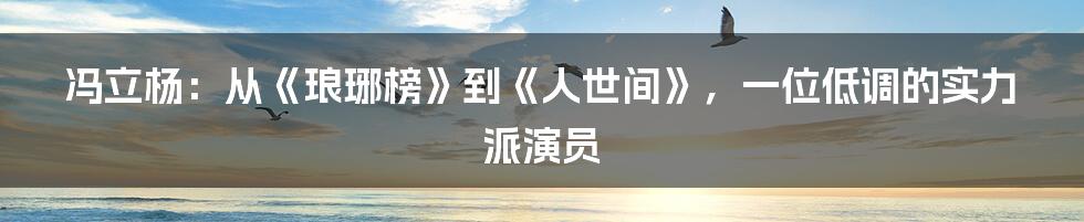 冯立杨:从《琅琊榜》到《人世间》,一位低调的实力派演员