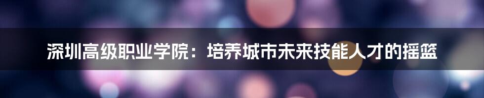 深圳高级职业学院:培养城市未来技能人才的摇篮