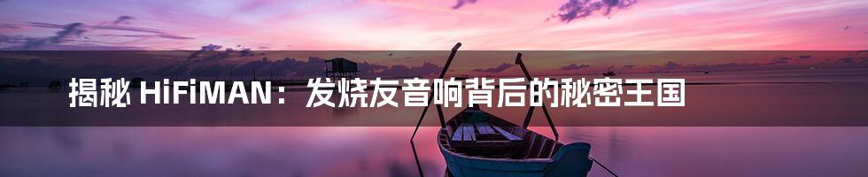 揭秘 HiFiMAN:发烧友音响背后的秘密王国