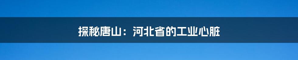 探秘唐山:河北省的工业心脏