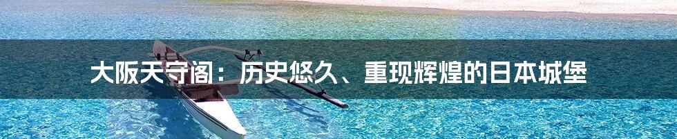 大阪天守阁:历史悠久、重现辉煌的日本城堡