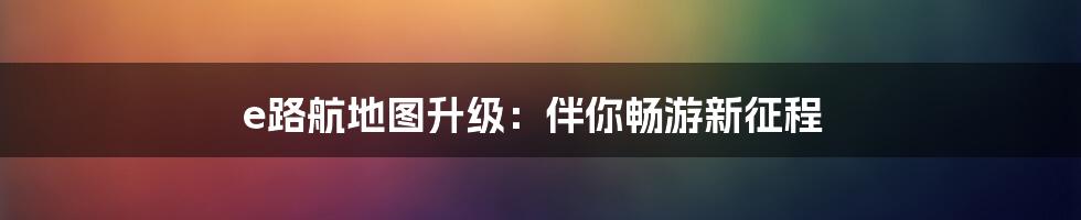 e路航地图升级：伴你畅游新征程