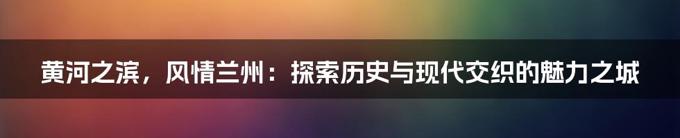 黄河之滨,风情兰州:探索历史与现代交织的魅力之城