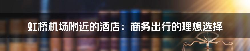 虹桥机场附近的酒店:商务出行的理想选择