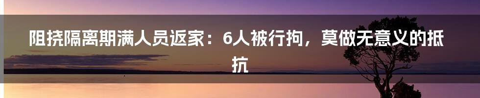 阻挠隔离期满人员返家:6人被行拘,莫做无意义的抵抗