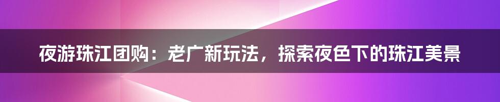 夜游珠江团购：老广新玩法，探索夜色下的珠江美景