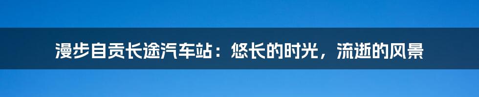 漫步自贡长途汽车站：悠长的时光，流逝的风景