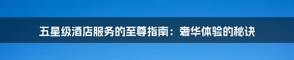 五星级酒店服务的至尊指南:奢华体验的秘诀