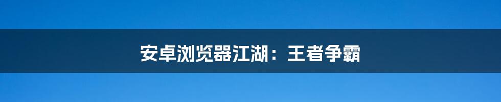 安卓浏览器江湖:王者争霸