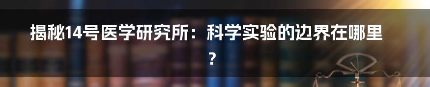 揭秘14号医学研究所：科学实验的边界在哪里？