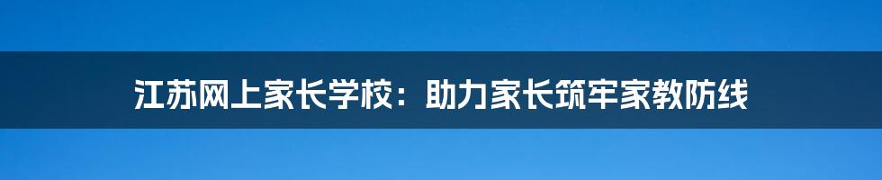 江苏网上家长学校:助力家长筑牢家教防线