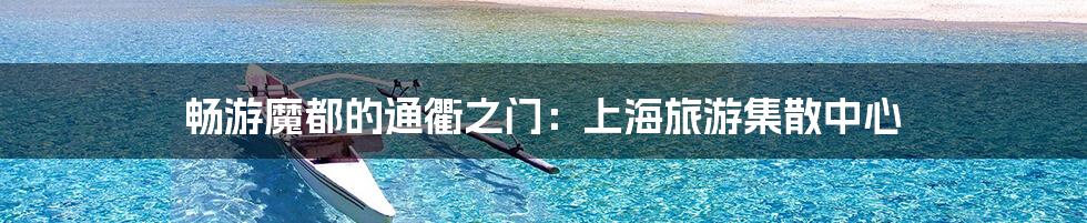 畅游魔都的通衢之门:上海旅游集散中心