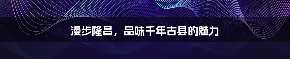 漫步隆昌,品味千年古县的魅力