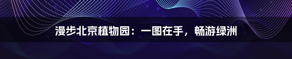 漫步北京植物园:一图在手,畅游绿洲