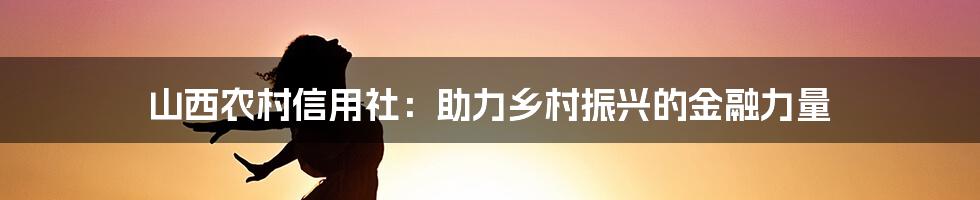 山西农村信用社：助力乡村振兴的金融力量