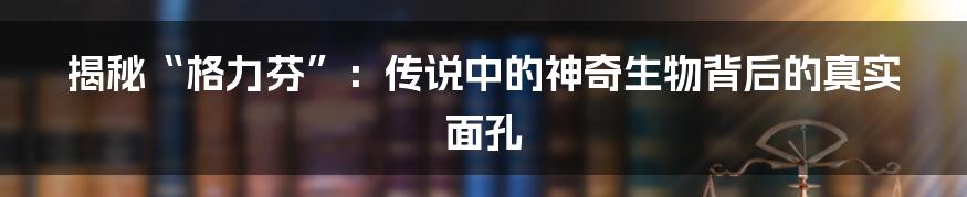 揭秘“格力芬”:传说中的神奇生物背后的真实面孔