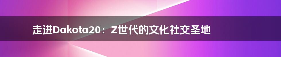 走进Dakota20:Z世代的文化社交圣地