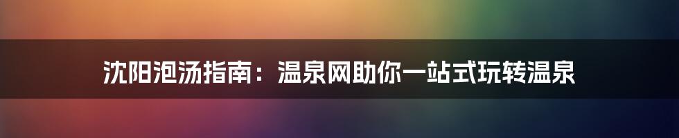 沈阳泡汤指南:温泉网助你一站式玩转温泉