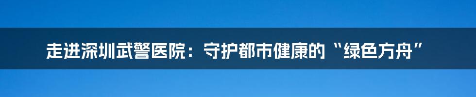 走进深圳武警医院：守护都市健康的“绿色方舟”