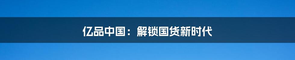 亿品中国:解锁国货新时代