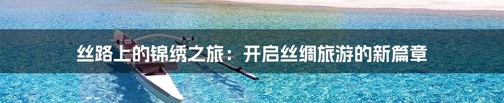 丝路上的锦绣之旅:开启丝绸旅游的新篇章