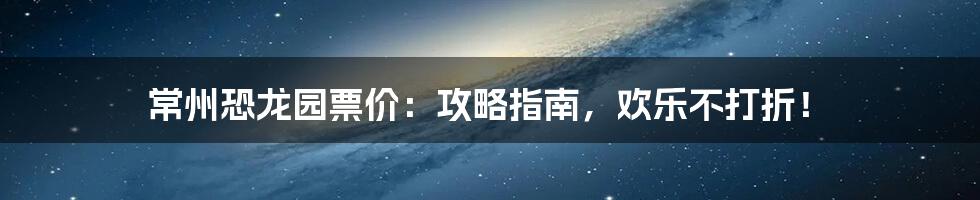 常州恐龙园票价：攻略指南，欢乐不打折！