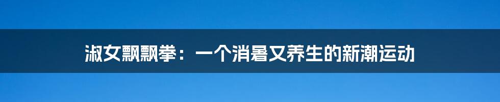 淑女飘飘拳:一个消暑又养生的新潮运动