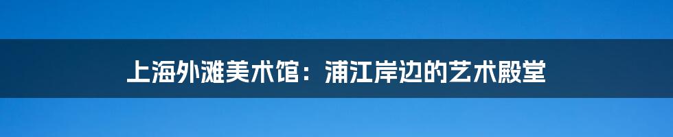 上海外滩美术馆:浦江岸边的艺术殿堂