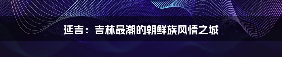 延吉：吉林最潮的朝鲜族风情之城