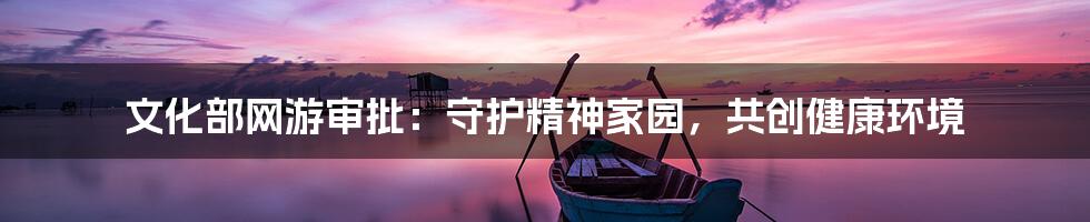文化部网游审批：守护精神家园，共创健康环境