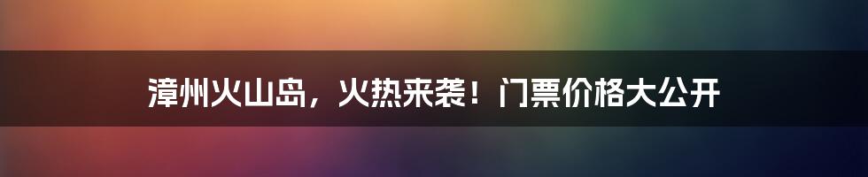 漳州火山岛，火热来袭！门票价格大公开