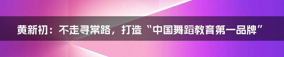 黄新初:不走寻常路,打造“中国舞蹈教育第一品牌”