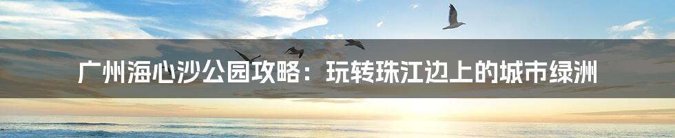 广州海心沙公园攻略：玩转珠江边上的城市绿洲