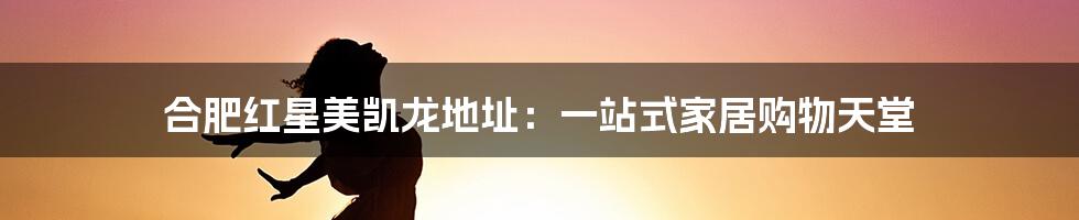 合肥红星美凯龙地址:一站式家居购物天堂
