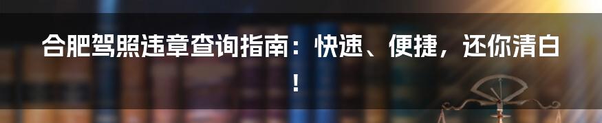 合肥驾照违章查询指南:快速、便捷,还你清白!