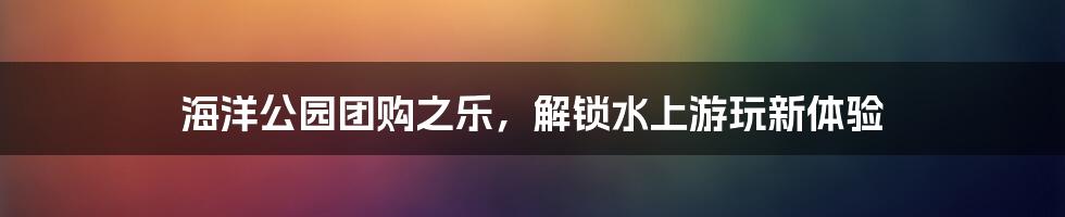 海洋公园团购之乐，解锁水上游玩新体验