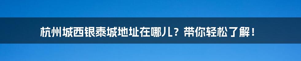 杭州城西银泰城地址在哪儿？带你轻松了解！