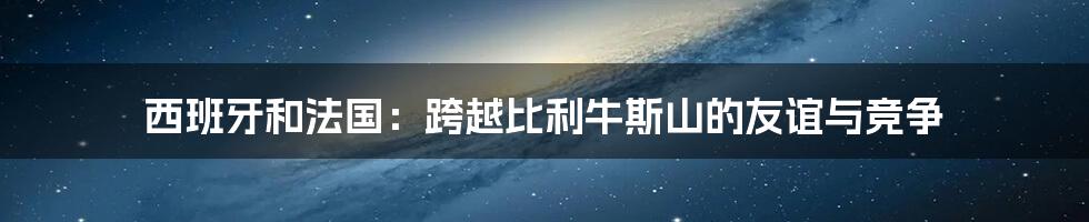 西班牙和法国：跨越比利牛斯山的友谊与竞争