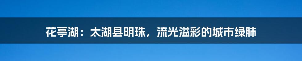 花亭湖：太湖县明珠，流光溢彩的城市绿肺