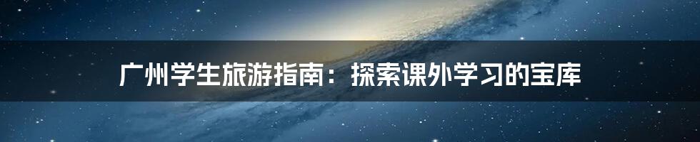 广州学生旅游指南：探索课外学习的宝库