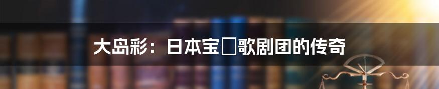 大岛彩:日本宝塚歌剧团的传奇