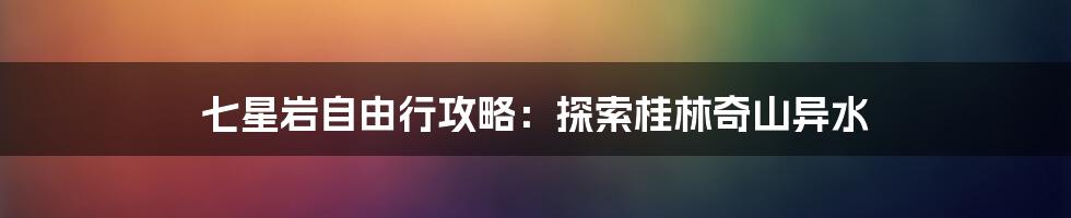 七星岩自由行攻略：探索桂林奇山异水